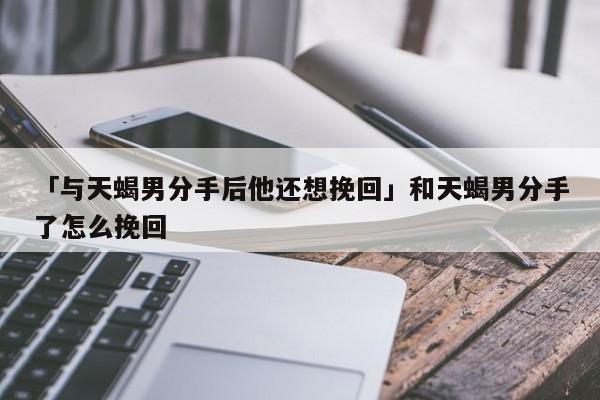 天蝎男分手后等你挽回的表现是什么?