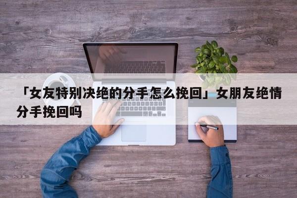 「女友特别决绝的分手怎么挽回」女朋友绝情分手挽回吗-心涂情感网